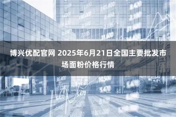 博兴优配官网 2025年6月21日全国主要批发市场面粉价格行情