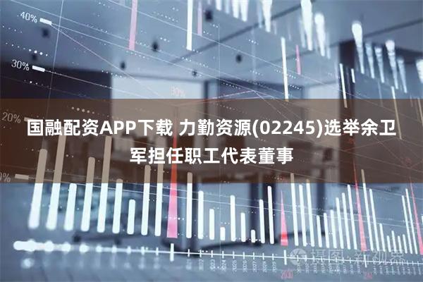 国融配资APP下载 力勤资源(02245)选举余卫军担任职工代表董事