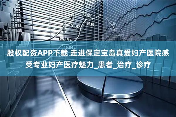 股权配资APP下载 走进保定宝岛真爱妇产医院感受专业妇产医疗魅力_患者_治疗_诊疗