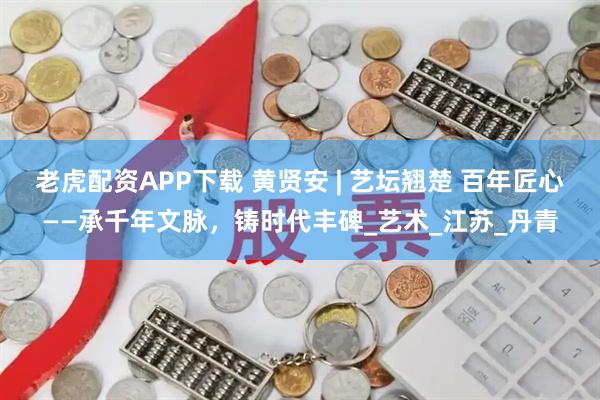 老虎配资APP下载 黄贤安 | 艺坛翘楚 百年匠心——承千年文脉，铸时代丰碑_艺术_江苏_丹青