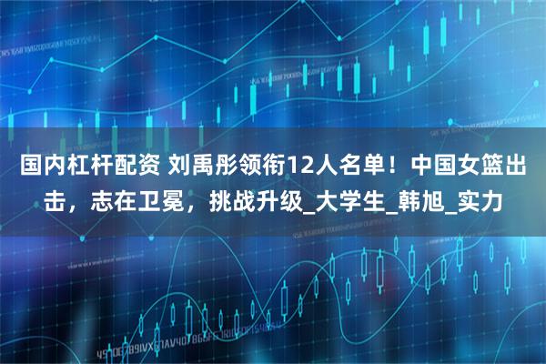 国内杠杆配资 刘禹彤领衔12人名单！中国女篮出击，志在卫冕，挑战升级_大学生_韩旭_实力