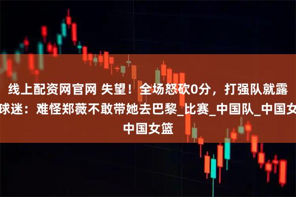 线上配资网官网 失望！全场怒砍0分，打强队就露馅球迷：难怪郑薇不敢带她去巴黎_比赛_中国队_中国女篮