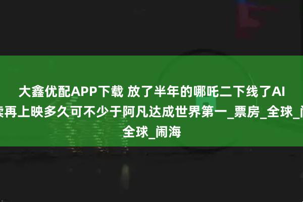 大鑫优配APP下载 放了半年的哪吒二下线了AI解读再上映多久可不少于阿凡达成世界第一_票房_全球_闹海
