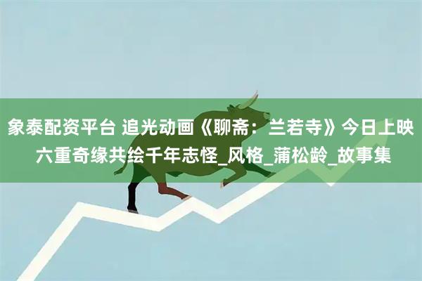 象泰配资平台 追光动画《聊斋：兰若寺》今日上映 六重奇缘共绘千年志怪_风格_蒲松龄_故事集
