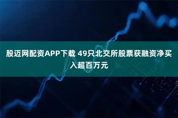 股迈网配资APP下载 49只北交所股票获融资净买入超百万元