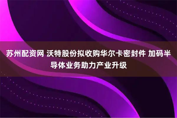 苏州配资网 沃特股份拟收购华尔卡密封件 加码半导体业务助力产业升级