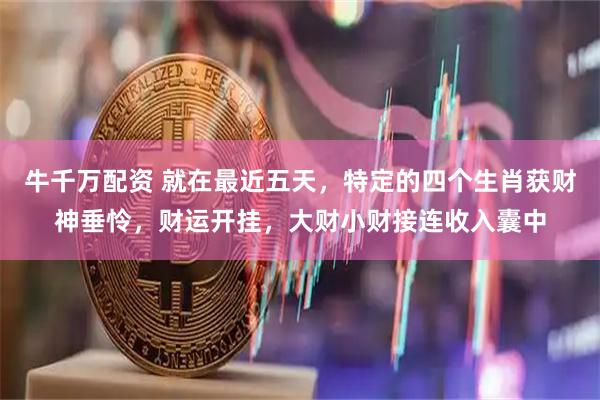 牛千万配资 就在最近五天，特定的四个生肖获财神垂怜，财运开挂，大财小财接连收入囊中