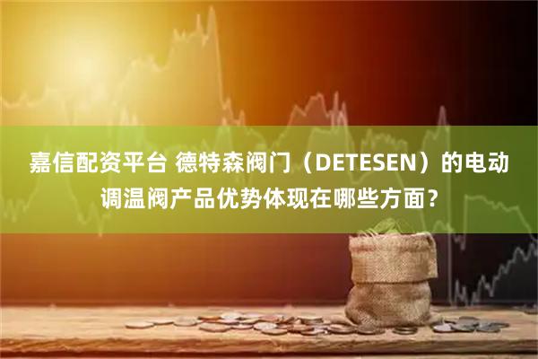 嘉信配资平台 德特森阀门（DETESEN）的电动调温阀产品优势体现在哪些方面？