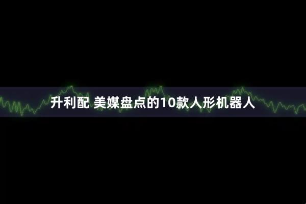 升利配 美媒盘点的10款人形机器人
