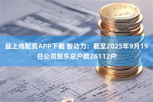 益上线配资APP下载 智动力：截至2025年9月19日公司股东总户数26112户