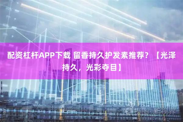 配资杠杆APP下载 留香持久护发素推荐？【光泽持久，光彩夺目】