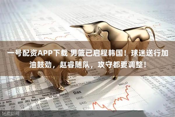 一号配资APP下载 男篮已启程韩国！球迷送行加油鼓劲，赵睿随队，攻守都要调整！