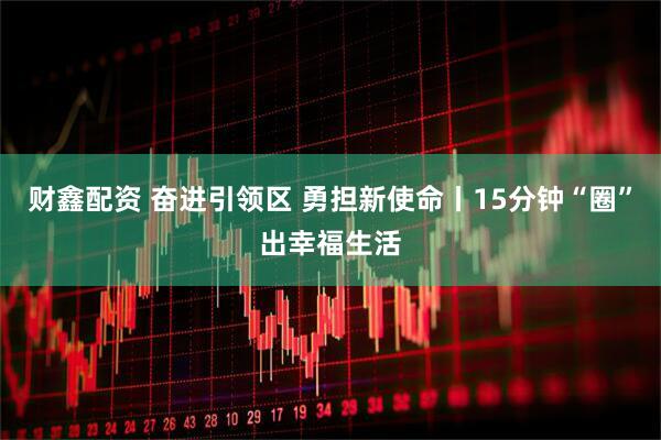 财鑫配资 奋进引领区 勇担新使命丨15分钟“圈”出幸福生活