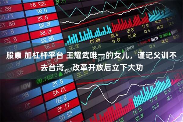 股票 加杠杆平台 王耀武唯一的女儿，谨记父训不去台湾，改革开放后立下大功