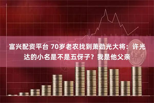 富兴配资平台 70岁老农找到萧劲光大将：许光达的小名是不是五伢子？我是他父亲