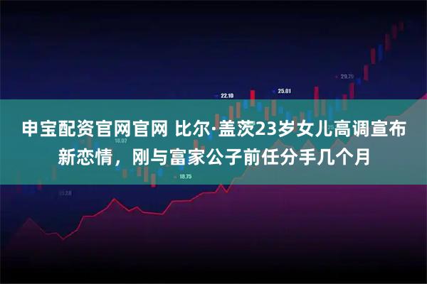 申宝配资官网官网 比尔·盖茨23岁女儿高调宣布新恋情，刚与富家公子前任分手几个月