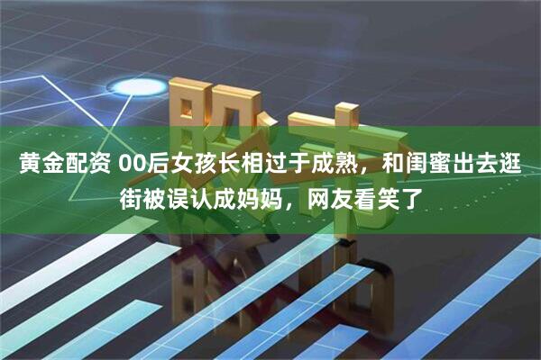 黄金配资 00后女孩长相过于成熟，和闺蜜出去逛街被误认成妈妈，网友看笑了