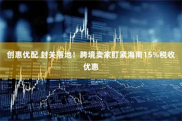 创惠优配 封关落地！跨境卖家盯紧海南15%税收优惠
