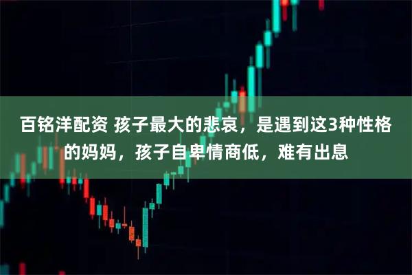 百铭洋配资 孩子最大的悲哀，是遇到这3种性格的妈妈，孩子自卑情商低，难有出息
