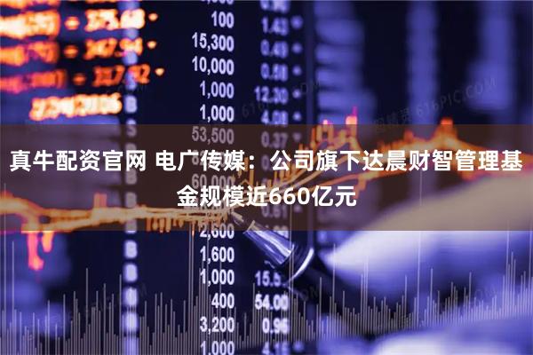 真牛配资官网 电广传媒：公司旗下达晨财智管理基金规模近660亿元