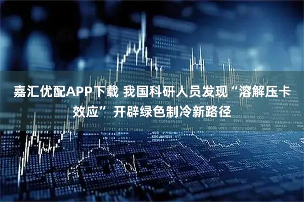嘉汇优配APP下载 我国科研人员发现“溶解压卡效应” 开辟绿色制冷新路径