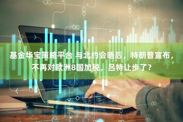 基金华宝策略平台 与北约会晤后，特朗普宣布，不再对欧洲8国加税，吕特让步了？