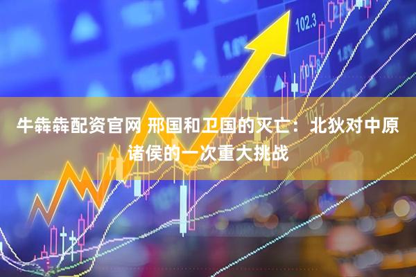 牛犇犇配资官网 邢国和卫国的灭亡：北狄对中原诸侯的一次重大挑战