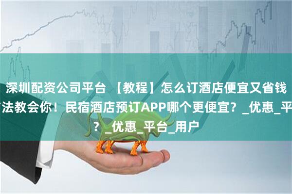 深圳配资公司平台 【教程】怎么订酒店便宜又省钱？4个方法教会你！民宿酒店预订APP哪个更便宜？_优惠_平台_用户