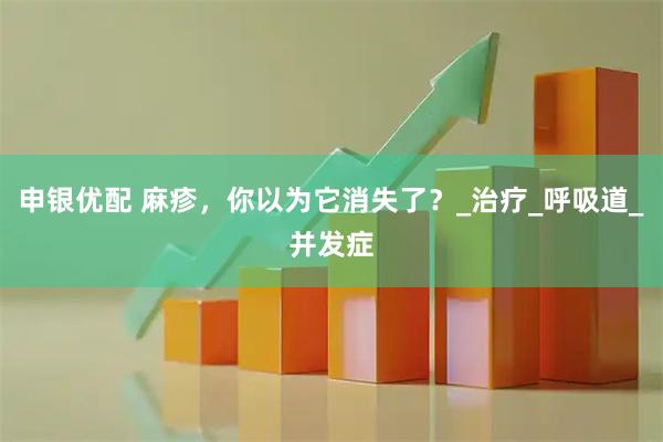 申银优配 麻疹，你以为它消失了？_治疗_呼吸道_并发症