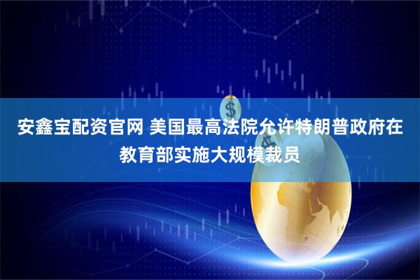 安鑫宝配资官网 美国最高法院允许特朗普政府在教育部实施大规模裁员