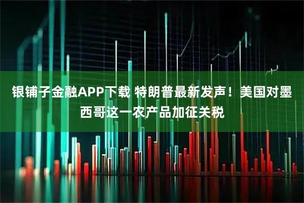 银铺子金融APP下载 特朗普最新发声！美国对墨西哥这一农产品加征关税