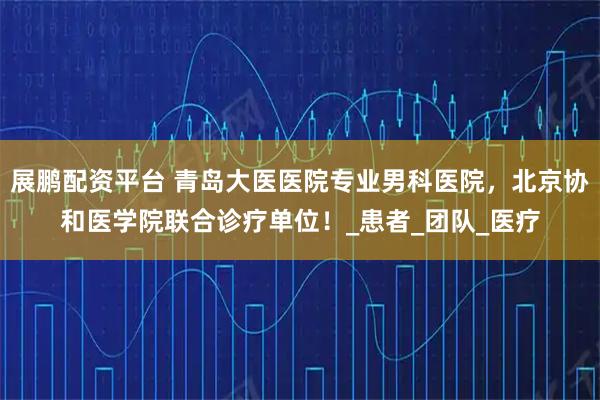 展鹏配资平台 青岛大医医院专业男科医院，北京协和医学院联合诊疗单位！_患者_团队_医疗
