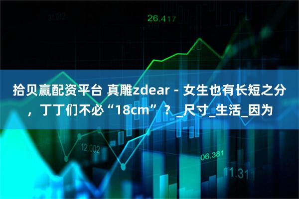 拾贝赢配资平台 真雕zdear - 女生也有长短之分，丁丁们不必“18cm” ？_尺寸_生活_因为