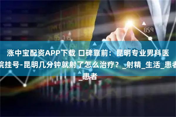 涨中宝配资APP下载 口碑靠前：昆明专业男科医院挂号-昆明几分钟就射了怎么治疗？_射精_生活_患者