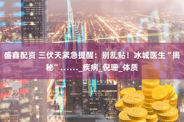 盛鑫配资 三伏天紧急提醒：别乱贴！冰城医生“揭秘”……_疾病_倪珊_体质
