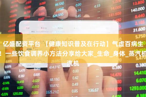 亿盛配资平台 【健康知识普及在行动】气虚百病生！一些饮食调养小方法分享给大家_生命_身体_蒸汽机