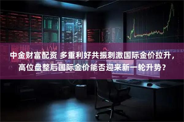中金财富配资 多重利好共振刺激国际金价拉升，高位盘整后国际金价能否迎来新一轮升势？