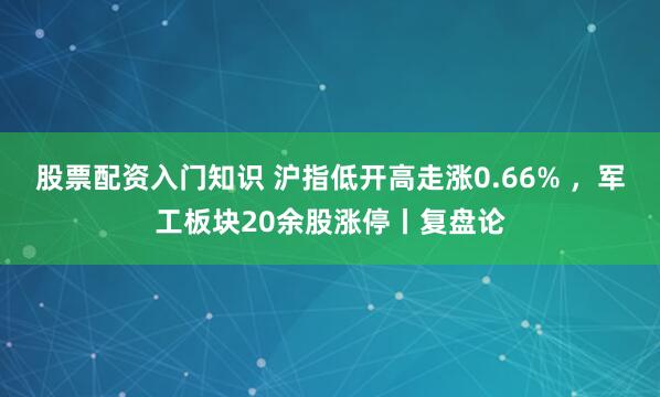 股票配资入门知识 沪指低开高走涨0.66% ，军工板块20余股涨停丨复盘论