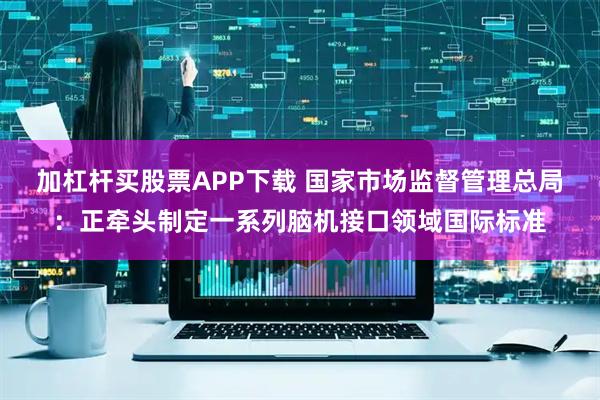 加杠杆买股票APP下载 国家市场监督管理总局：正牵头制定一系列脑机接口领域国际标准