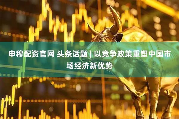 申穆配资官网 头条话题 | 以竞争政策重塑中国市场经济新优势