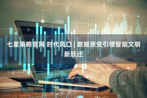 七星策略官网 时代风口 | 数据质变引领智能文明新跃迁