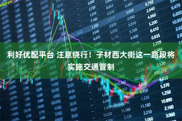 利好优配平台 注意绕行！子材西大街这一路段将实施交通管制
