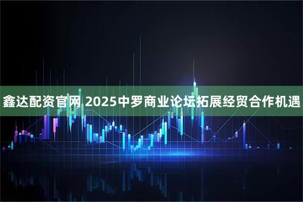 鑫达配资官网 2025中罗商业论坛拓展经贸合作机遇