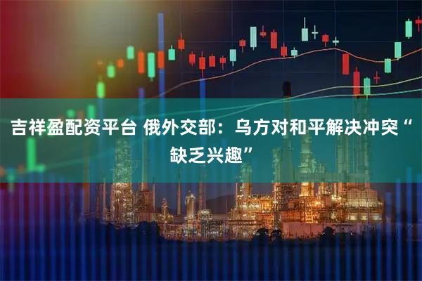 吉祥盈配资平台 俄外交部：乌方对和平解决冲突“缺乏兴趣”