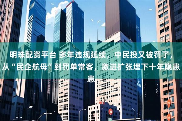 明珠配资平台 多年违规延续，中民投又被罚了，从“民企航母”到罚单常客，激进扩张埋下十年隐患