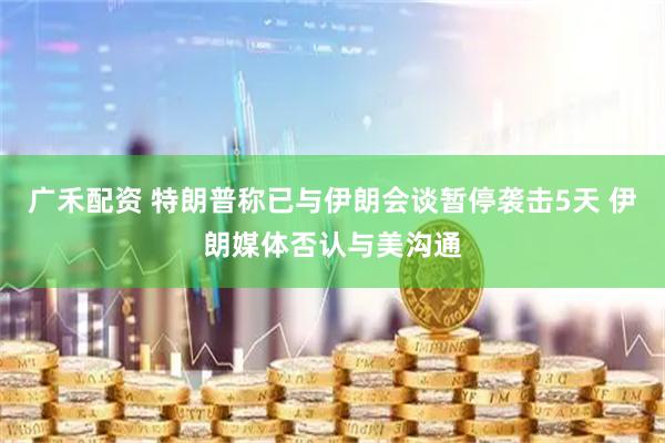 广禾配资 特朗普称已与伊朗会谈暂停袭击5天 伊朗媒体否认与美沟通
